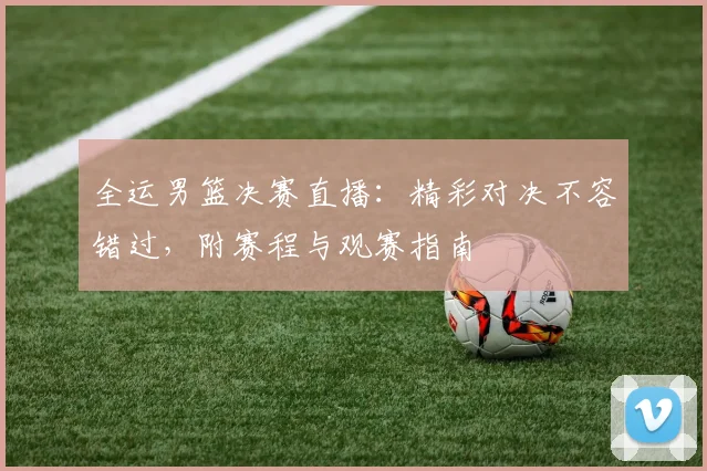 全运男篮决赛直播：精彩对决不容错过，附赛程与观赛指南