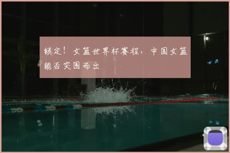锁定！女篮世界杯赛程，中国女篮能否突围而出