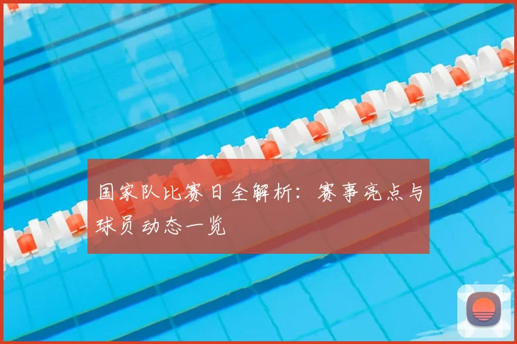 国家队比赛日全解析:赛事亮点与球员动态一览