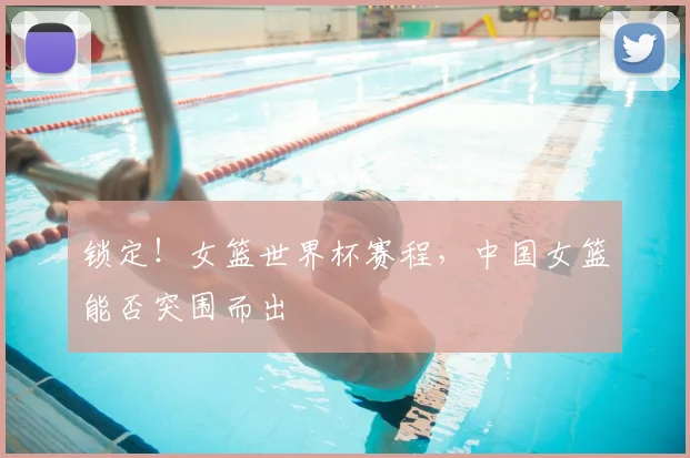 锁定！女篮世界杯赛程，中国女篮能否突围而出